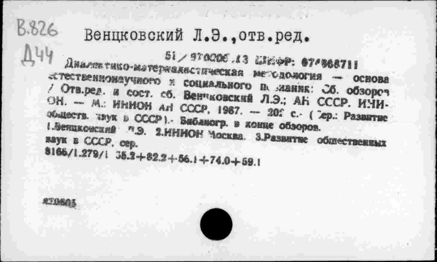 ﻿&?£>?.&> венцковский Л.Э.^отв.ред.
,	51/ 9ТЖ2О6 43 йДг-чй»; 87‘*»€»7II
А Диалтгнко-м»теряал*с7ичиаи1я мехдология — основа ^тествениоиаучлого к социального п< ланкк Сб. обзоре» / Отв. ре?. и с ост. сб. Вен<'ковскнй ЛЭ.; АН СССР. ИНИОН. — М.г ИНИОН АН СССР. 1987. — 201' с.- ( лр.: Развитие оСмцеств. чаух ь СССР).- Бибаиогр. » донце обзоров.
I .ВеяцкожзхнВ »3. 2.ИНИОН Чосква. ЗЗазвитие обшеепеииш ааун в СССР. сер.
8186/1.279/1 3»ЛЧ-823+86.> +74.0+69.1
ЯХОШ»